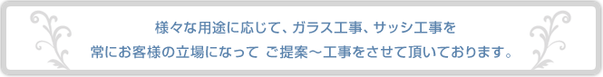 様々な用途に応じて、ガラス工事、サッシ工事を常にお客様の立場になってご提案～工事をさせて頂いております。